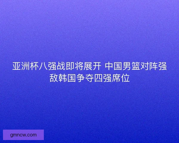 亚洲杯八强战即将展开 中国男篮对阵强敌韩国争夺四强席位