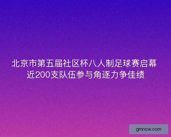 北京市第五届社区杯八人制足球赛启幕 近200支队伍参与角逐力争佳绩