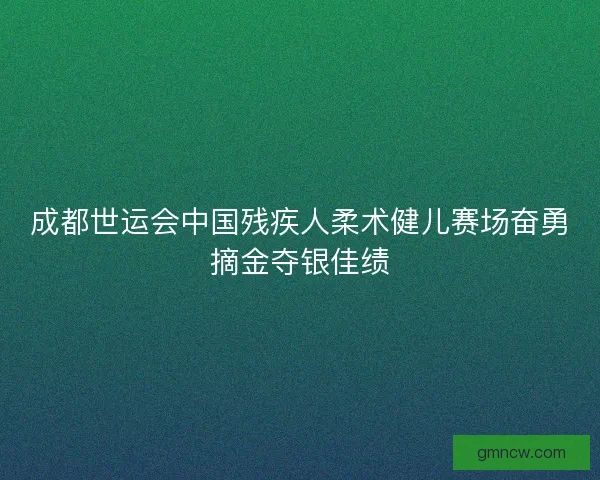 成都世运会中国残疾人柔术健儿赛场奋勇摘金夺银佳绩